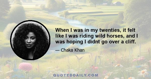 When I was in my twenties, it felt like I was riding wild horses, and I was hoping I didnt go over a cliff.