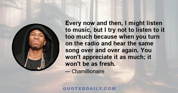 Every now and then, I might listen to music, but I try not to listen to it too much because when you turn on the radio and hear the same song over and over again. You won't appreciate it as much; it won't be as fresh.