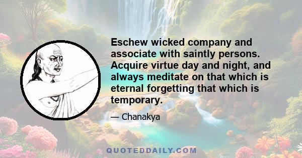 Eschew wicked company and associate with saintly persons. Acquire virtue day and night, and always meditate on that which is eternal forgetting that which is temporary.