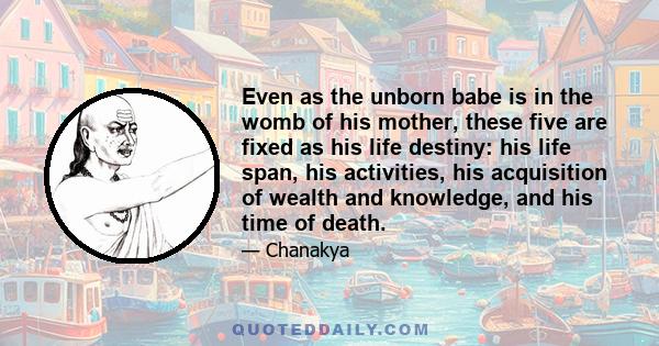 Even as the unborn babe is in the womb of his mother, these five are fixed as his life destiny: his life span, his activities, his acquisition of wealth and knowledge, and his time of death.