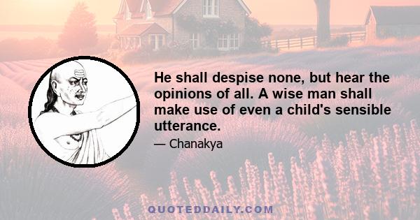 He shall despise none, but hear the opinions of all. A wise man shall make use of even a child's sensible utterance.