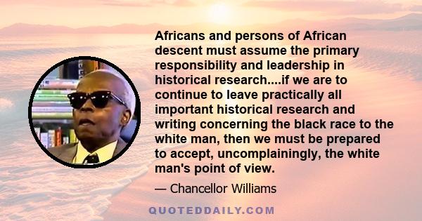 Africans and persons of African descent must assume the primary responsibility and leadership in historical research....if we are to continue to leave practically all important historical research and writing concerning 