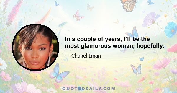 In a couple of years, I'll be the most glamorous woman, hopefully.
