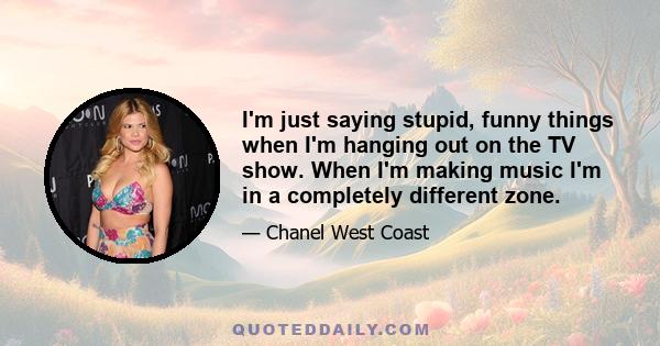 I'm just saying stupid, funny things when I'm hanging out on the TV show. When I'm making music I'm in a completely different zone.