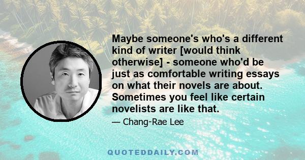 Maybe someone's who's a different kind of writer [would think otherwise] - someone who'd be just as comfortable writing essays on what their novels are about. Sometimes you feel like certain novelists are like that.