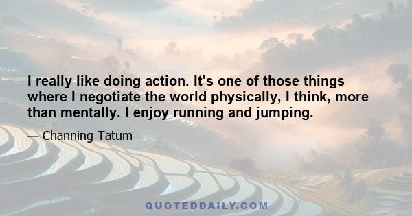 I really like doing action. It's one of those things where I negotiate the world physically, I think, more than mentally. I enjoy running and jumping.