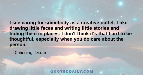 I see caring for somebody as a creative outlet. I like drawing little faces and writing little stories and hiding them in places. I don't think it's that hard to be thoughtful, especially when you do care about the