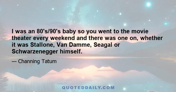 I was an 80's/90's baby so you went to the movie theater every weekend and there was one on, whether it was Stallone, Van Damme, Seagal or Schwarzenegger himself.