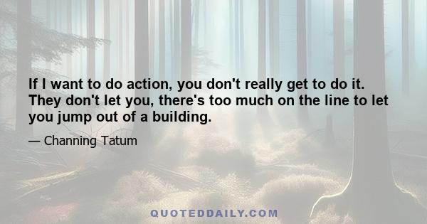 If I want to do action, you don't really get to do it. They don't let you, there's too much on the line to let you jump out of a building.