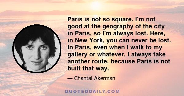 Paris is not so square. I'm not good at the geography of the city in Paris, so I'm always lost. Here, in New York, you can never be lost. In Paris, even when I walk to my gallery or whatever, I always take another