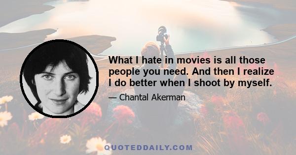 What I hate in movies is all those people you need. And then I realize I do better when I shoot by myself.