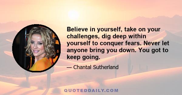 Believe in yourself, take on your challenges, dig deep within yourself to conquer fears. Never let anyone bring you down. You got to keep going.