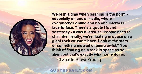 We're in a time when bashing is the norm - especially on social media, where everybody's online and no one interacts face-to-face. There's a quote I found yesterday - it was hilarious: People need to chill, like