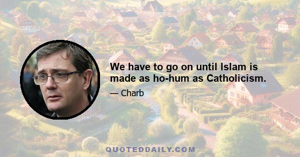 We have to go on until Islam is made as ho-hum as Catholicism.
