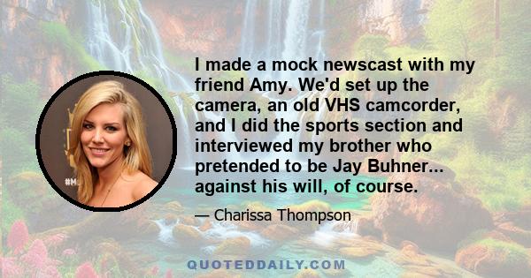 I made a mock newscast with my friend Amy. We'd set up the camera, an old VHS camcorder, and I did the sports section and interviewed my brother who pretended to be Jay Buhner... against his will, of course.