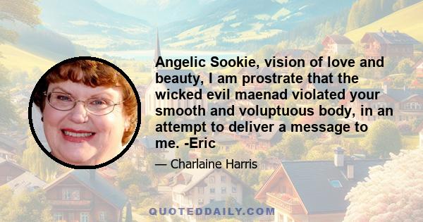 Angelic Sookie, vision of love and beauty, I am prostrate that the wicked evil maenad violated your smooth and voluptuous body, in an attempt to deliver a message to me. -Eric