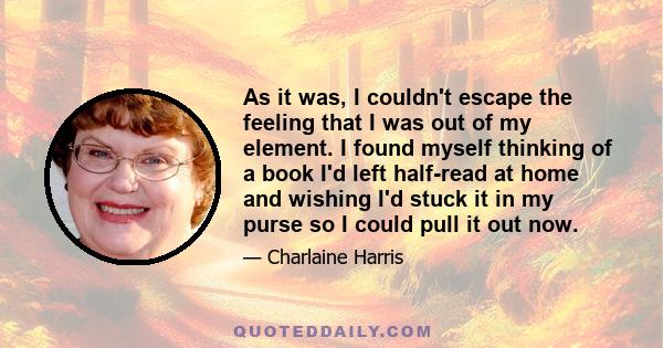 As it was, I couldn't escape the feeling that I was out of my element. I found myself thinking of a book I'd left half-read at home and wishing I'd stuck it in my purse so I could pull it out now.