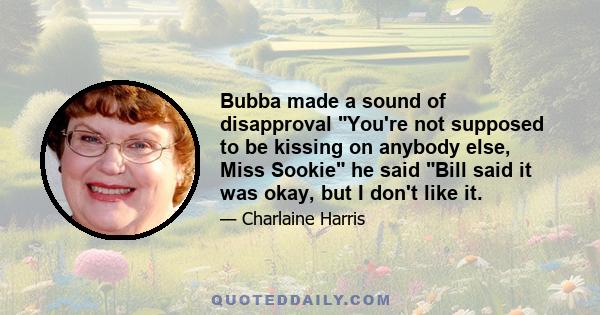 Bubba made a sound of disapproval You're not supposed to be kissing on anybody else, Miss Sookie he said Bill said it was okay, but I don't like it.