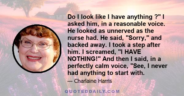 Do I look like I have anything ? I asked him, in a reasonable voice. He looked as unnerved as the nurse had. He said, Sorry, and backed away. I took a step after him. I screamed, I HAVE NOTHING! And then I said, in a