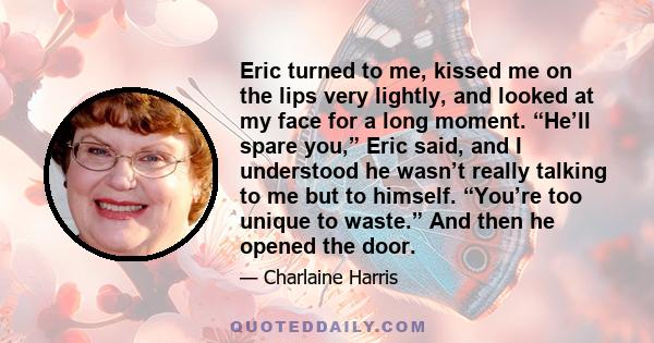 Eric turned to me, kissed me on the lips very lightly, and looked at my face for a long moment. “He’ll spare you,” Eric said, and I understood he wasn’t really talking to me but to himself. “You’re too unique to waste.” 