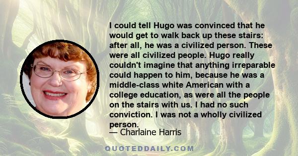 I could tell Hugo was convinced that he would get to walk back up these stairs: after all, he was a civilized person. These were all civilized people. Hugo really couldn't imagine that anything irreparable could happen