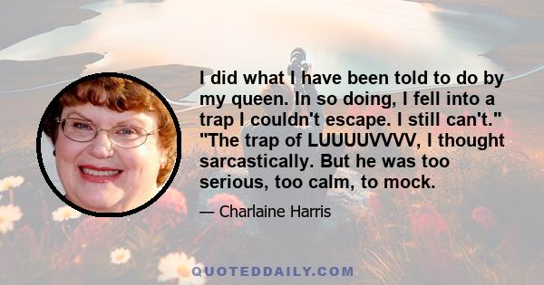 I did what I have been told to do by my queen. In so doing, I fell into a trap I couldn't escape. I still can't. The trap of LUUUUVVVV, I thought sarcastically. But he was too serious, too calm, to mock.