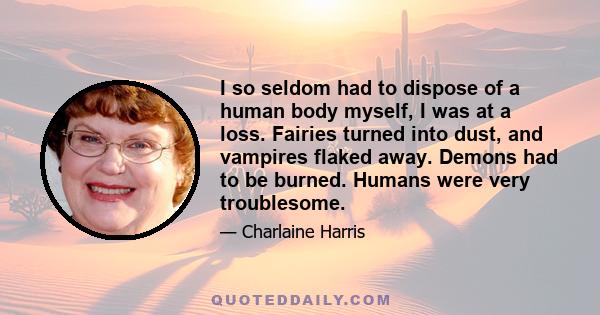 I so seldom had to dispose of a human body myself, I was at a loss. Fairies turned into dust, and vampires flaked away. Demons had to be burned. Humans were very troublesome.