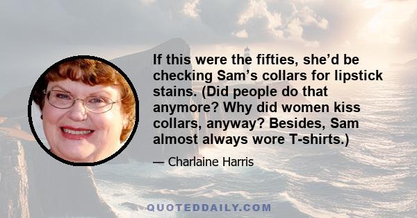 If this were the fifties, she’d be checking Sam’s collars for lipstick stains. (Did people do that anymore? Why did women kiss collars, anyway? Besides, Sam almost always wore T-shirts.)