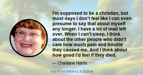 I'm supposed to be a christian, but most days I don't feel like I can even presume to say that about myself any longer. I have a lot of mad left over. When I can't sleep, I think about the other people who didn't care