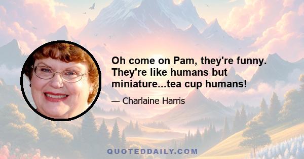 Oh come on Pam, they're funny. They're like humans but miniature...tea cup humans!