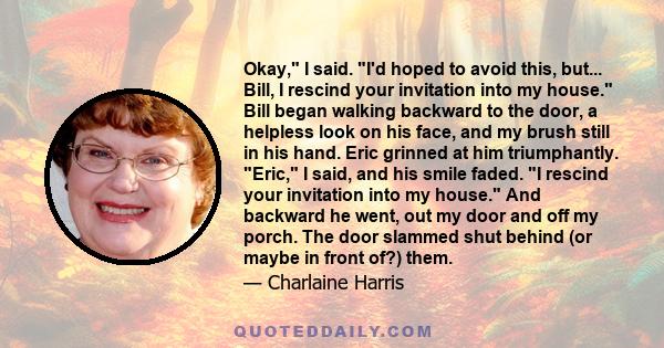 Okay, I said. I'd hoped to avoid this, but... Bill, I rescind your invitation into my house. Bill began walking backward to the door, a helpless look on his face, and my brush still in his hand. Eric grinned at him