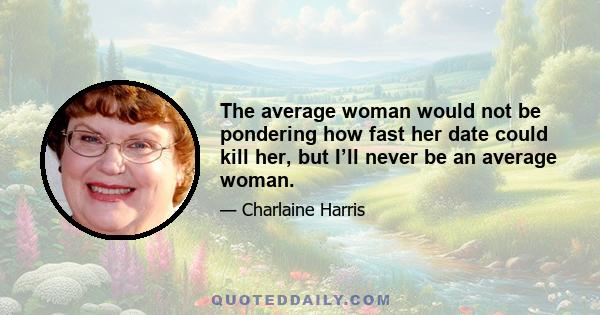 The average woman would not be pondering how fast her date could kill her, but I’ll never be an average woman.