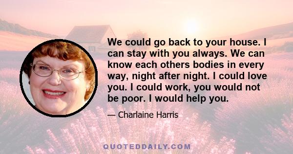 We could go back to your house. I can stay with you always. We can know each others bodies in every way, night after night. I could love you. I could work, you would not be poor. I would help you.