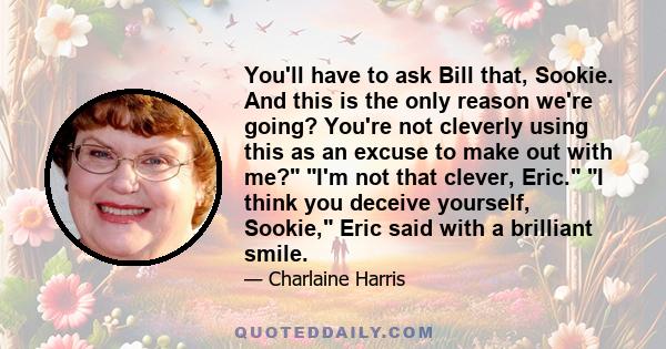 You'll have to ask Bill that, Sookie. And this is the only reason we're going? You're not cleverly using this as an excuse to make out with me? I'm not that clever, Eric. I think you deceive yourself, Sookie, Eric said