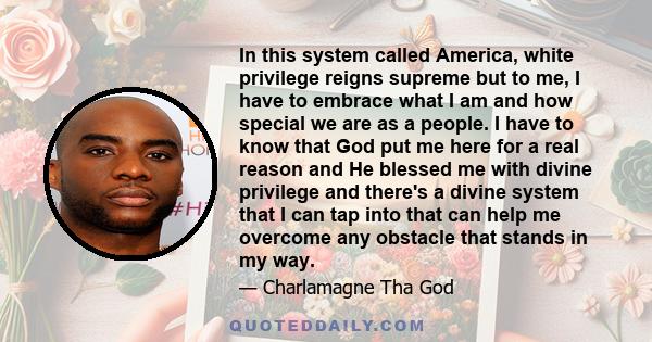 In this system called America, white privilege reigns supreme but to me, I have to embrace what I am and how special we are as a people. I have to know that God put me here for a real reason and He blessed me with