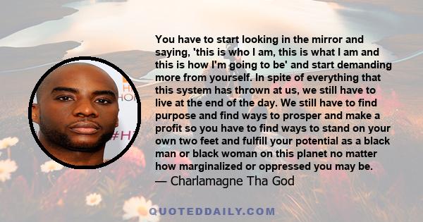 You have to start looking in the mirror and saying, 'this is who I am, this is what I am and this is how I'm going to be' and start demanding more from yourself. In spite of everything that this system has thrown at us, 