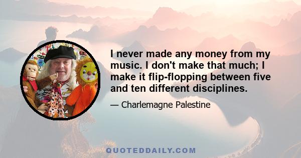 I never made any money from my music. I don't make that much; I make it flip-flopping between five and ten different disciplines.