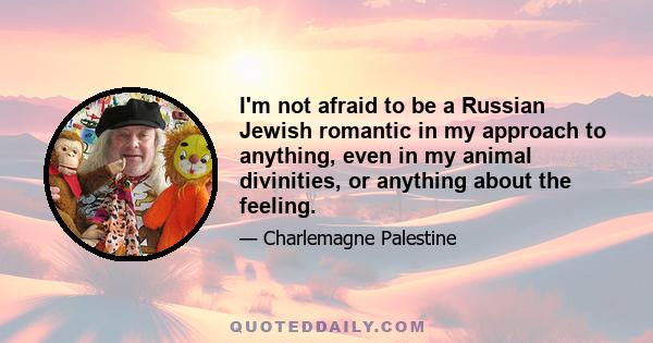 I'm not afraid to be a Russian Jewish romantic in my approach to anything, even in my animal divinities, or anything about the feeling.