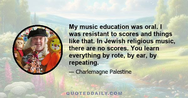 My music education was oral. I was resistant to scores and things like that. In Jewish religious music, there are no scores. You learn everything by rote, by ear, by repeating.