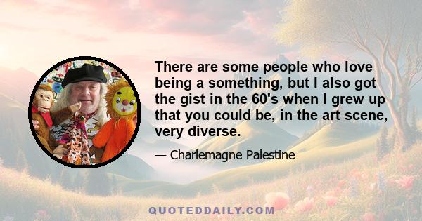 There are some people who love being a something, but I also got the gist in the 60's when I grew up that you could be, in the art scene, very diverse.