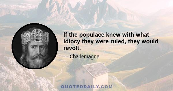 If the populace knew with what idiocy they were ruled, they would revolt.