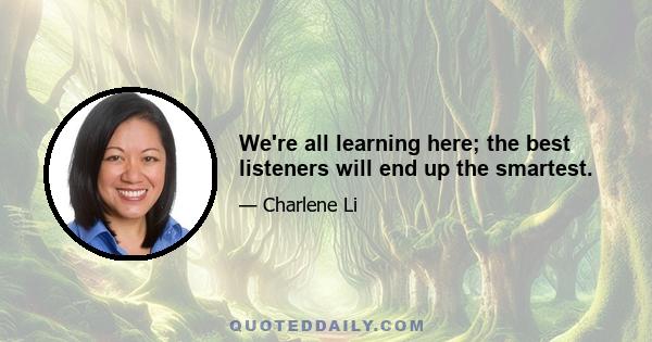 We're all learning here; the best listeners will end up the smartest.