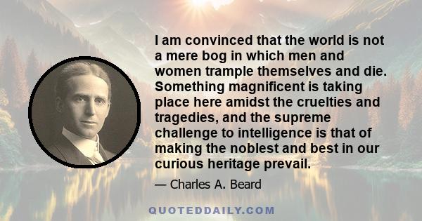 I am convinced that the world is not a mere bog in which men and women trample themselves and die. Something magnificent is taking place here amidst the cruelties and tragedies, and the supreme challenge to intelligence 