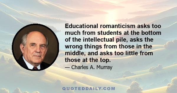 Educational romanticism asks too much from students at the bottom of the intellectual pile, asks the wrong things from those in the middle, and asks too little from those at the top.