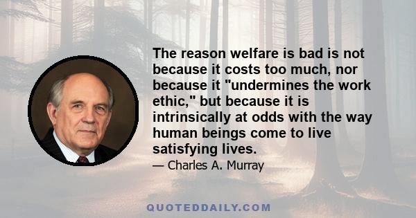 The reason welfare is bad is not because it costs too much, nor because it undermines the work ethic, but because it is intrinsically at odds with the way human beings come to live satisfying lives.