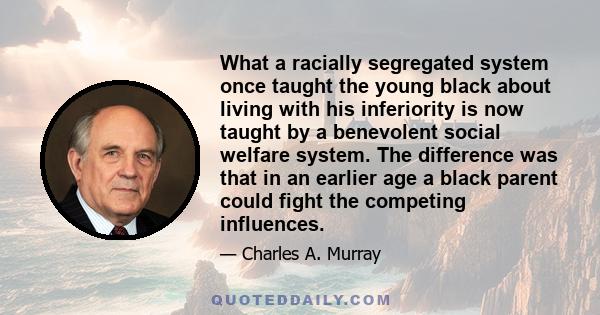 What a racially segregated system once taught the young black about living with his inferiority is now taught by a benevolent social welfare system. The difference was that in an earlier age a black parent could fight