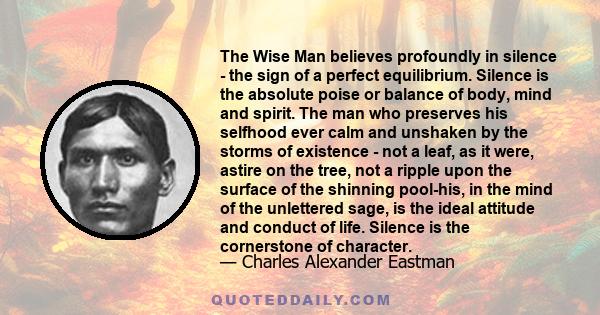 The Wise Man believes profoundly in silence - the sign of a perfect equilibrium. Silence is the absolute poise or balance of body, mind and spirit. The man who preserves his selfhood ever calm and unshaken by the storms 