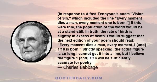 [In response to Alfred Tennyson's poem Vision of Sin, which included the line Every moment dies a man, every moment one is born.] If this were true, the population of the world would be at a stand-still. In truth, the