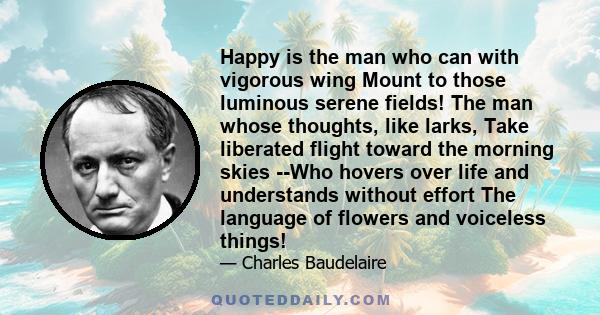 Happy is the man who can with vigorous wing Mount to those luminous serene fields! The man whose thoughts, like larks, Take liberated flight toward the morning skies --Who hovers over life and understands without effort 