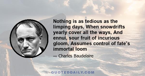 Nothing is as tedious as the limping days, When snowdrifts yearly cover all the ways, And ennui, sour fruit of incurious gloom, Assumes control of fate’s immortal loom